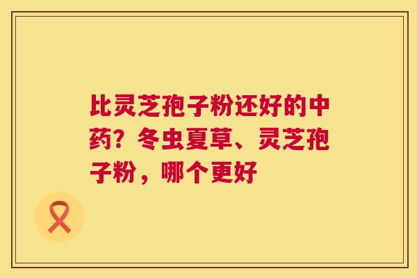 比灵芝孢子粉还好的？冬虫夏草、灵芝孢子粉，哪个更好