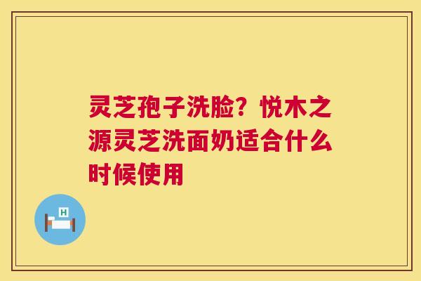 灵芝孢子洗脸?悦木之源灵芝洗面奶适合什么时候使用 灵芝孢子洗脸?悦木之源灵芝洗面奶适合什么时候使用