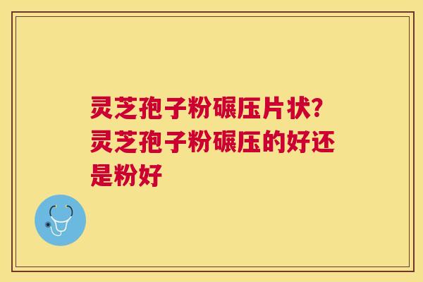 灵芝孢子粉碾压片状？灵芝孢子粉碾压的好还是粉好