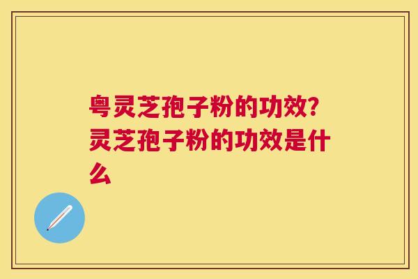 粤灵芝孢子粉的功效？灵芝孢子粉的功效是什么