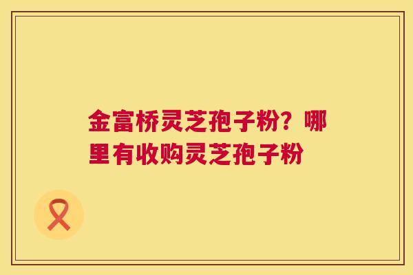金富桥灵芝孢子粉?哪里有收购灵芝孢子粉 金富桥灵芝孢子粉?哪里有收购灵芝孢子粉