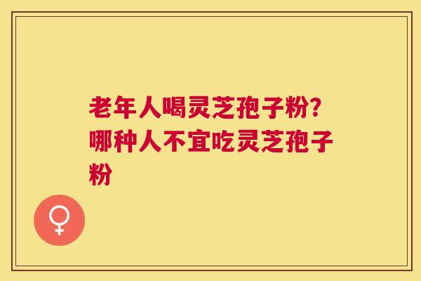 老年人喝灵芝孢子粉？哪种人不宜吃灵芝孢子粉