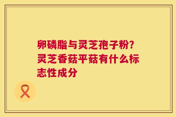 卵磷脂与灵芝孢子粉？灵芝香菇平菇有什么标志性成分