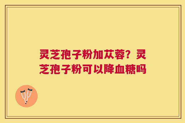灵芝孢子粉加苁蓉?灵芝孢子粉可以降吗 灵芝孢子粉加苁蓉?灵芝孢子粉可以降吗