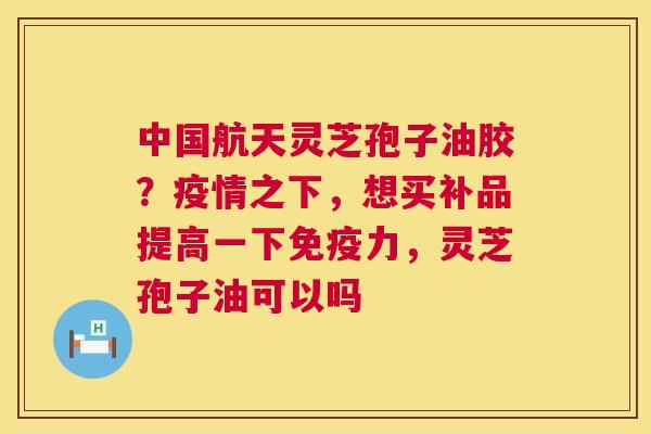 中国航天灵芝孢子油胶？疫情之下，想买补品提高一下免疫力，灵芝孢子油可以吗