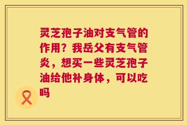 灵芝孢子油对支气管的作用？我岳父有，想买一些灵芝孢子油给他补身体，可以吃吗