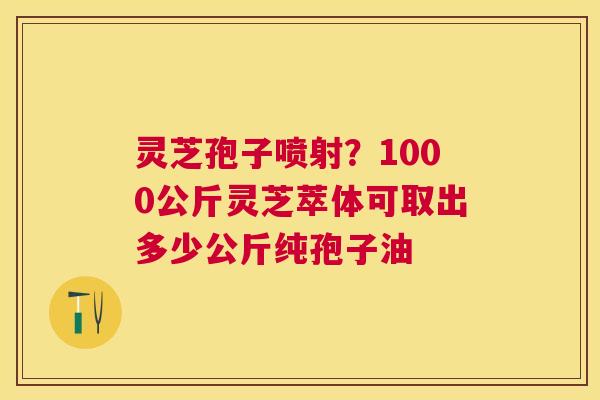 灵芝孢子喷射？1000公斤灵芝萃体可取出多少公斤纯孢子油