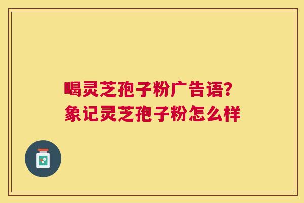喝灵芝孢子粉广告语?象记灵芝孢子粉怎么样 喝灵芝孢子粉广告语?象记灵芝孢子粉怎么样
