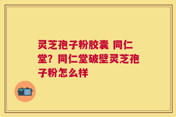 灵芝孢子粉胶囊 同仁堂？同仁堂破壁灵芝孢子粉怎么样