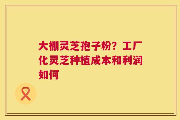 大棚灵芝孢子粉?工厂化灵芝种植成本和利润如何 大棚灵芝孢子粉?工厂化灵芝种植成本和利润如何
