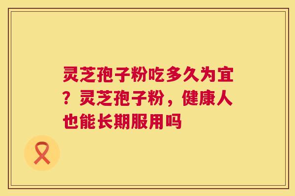 灵芝孢子粉吃多久为宜?灵芝孢子粉,健康人也能长期服用吗 灵芝孢子粉吃多久为宜?灵芝孢子粉,健康人也能长期服用吗