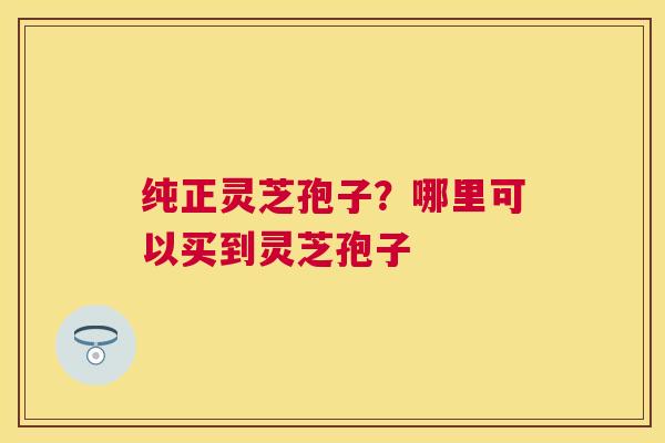纯正灵芝孢子?哪里可以买到灵芝孢子 纯正灵芝孢子?哪里可以买到灵芝孢子