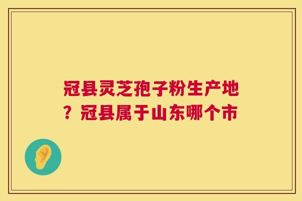 冠县灵芝孢子粉生产地?冠县属于山东哪个市 冠县灵芝孢子粉生产地?冠县属于山东哪个市
