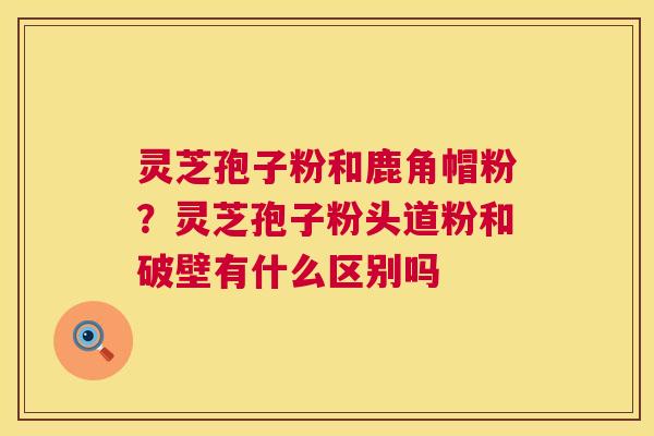 灵芝孢子粉和鹿角帽粉?灵芝孢子粉头道粉和破壁有什么区别吗 灵芝孢子粉和鹿角帽粉?灵芝孢子粉头道粉和破壁有什么区别吗