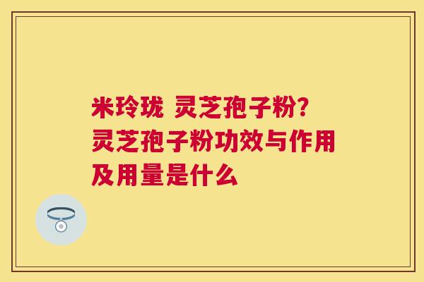米玲珑 灵芝孢子粉?灵芝孢子粉功效与作用及用量是什么 米玲珑 灵芝孢子粉?灵芝孢子粉功效与作用及用量是什么