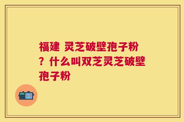 福建 灵芝破壁孢子粉?什么叫双芝灵芝破壁孢子粉 福建 灵芝破壁孢子粉?什么叫双芝灵芝破壁孢子粉