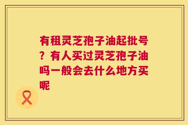 有租灵芝孢子油起批号？有人买过灵芝孢子油吗一般会去什么地方买呢