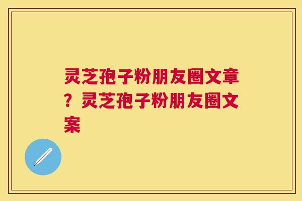 灵芝孢子粉朋友圈文章?灵芝孢子粉朋友圈文案 灵芝孢子粉朋友圈文章?灵芝孢子粉朋友圈文案