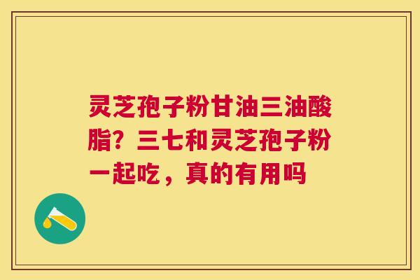 灵芝孢子粉甘油三油酸脂？三七和灵芝孢子粉一起吃，真的有用吗