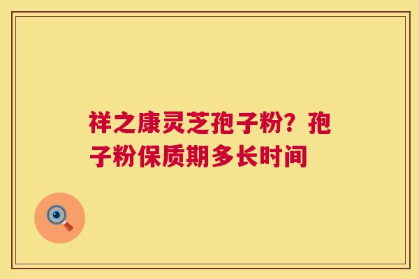 祥之康灵芝孢子粉?孢子粉保质期多长时间 祥之康灵芝孢子粉?孢子粉保质期多长时间