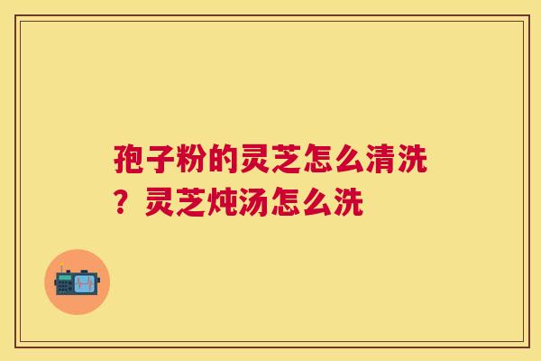孢子粉的灵芝怎么清洗?灵芝炖汤怎么洗 孢子粉的灵芝怎么清洗?灵芝炖汤怎么洗