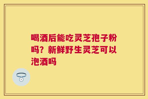 喝酒后能吃灵芝孢子粉吗?新鲜野生灵芝可以泡酒吗 喝酒后能吃灵芝孢子粉吗?新鲜野生灵芝可以泡酒吗