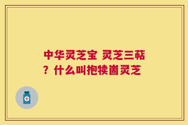 中华灵芝宝 灵芝三萜？什么叫抱犊崮灵芝
