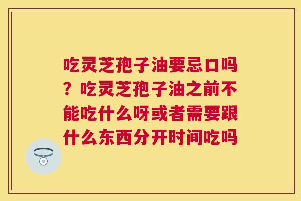 吃灵芝孢子油要忌口吗？吃灵芝孢子油之前不能吃什么呀或者需要跟什么东西分开时间吃吗