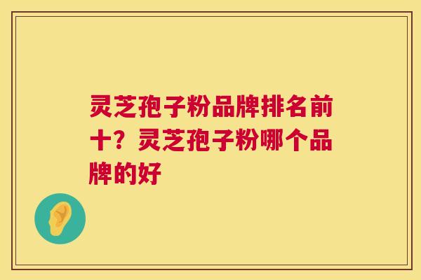 灵芝孢子粉品牌排名前十?灵芝孢子粉哪个品牌的好 灵芝孢子粉品牌排名前十?灵芝孢子粉哪个品牌的好