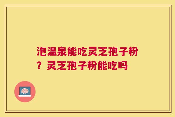 泡温泉能吃灵芝孢子粉?灵芝孢子粉能吃吗 泡温泉能吃灵芝孢子粉?灵芝孢子粉能吃吗