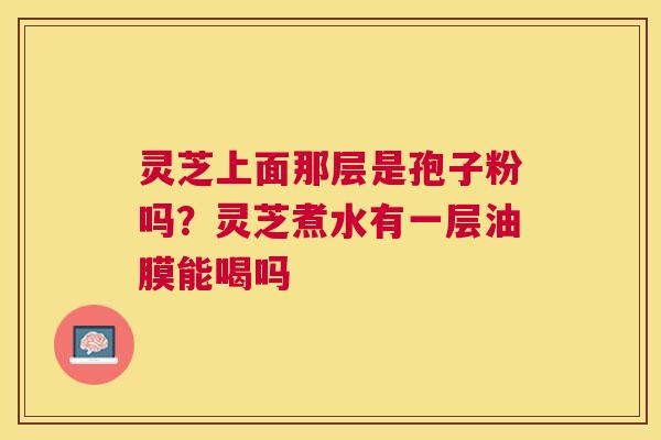 灵芝上面那层是孢子粉吗?灵芝煮水有一层油膜能喝吗 灵芝上面那层是孢子粉吗?灵芝煮水有一层油膜能喝吗