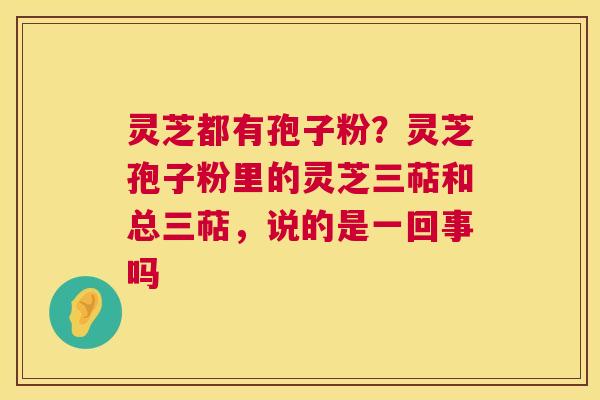 灵芝都有孢子粉?灵芝孢子粉里的灵芝三萜和总三萜,说的是一回事吗 灵芝都有孢子粉?灵芝孢子粉里的灵芝三萜和总三萜,说的是一回事吗