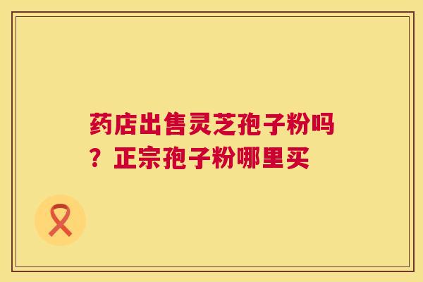药店出售灵芝孢子粉吗?正宗孢子粉哪里买 药店出售灵芝孢子粉吗?正宗孢子粉哪里买
