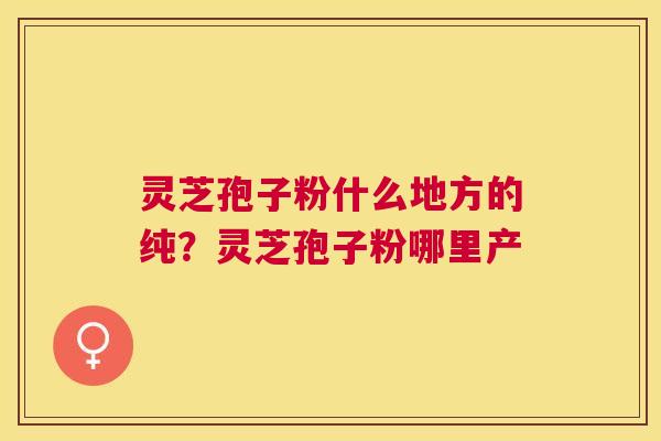 灵芝孢子粉什么地方的纯？灵芝孢子粉哪里产