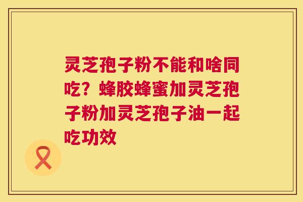 灵芝孢子粉不能和啥同吃？蜂胶蜂蜜加灵芝孢子粉加灵芝孢子油一起吃功效