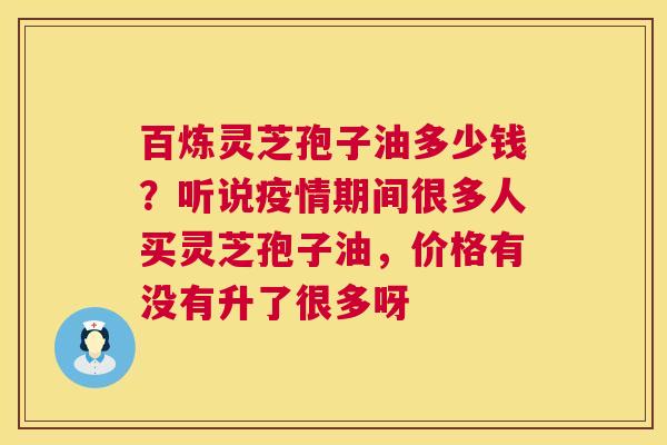百炼灵芝孢子油多少钱？听说疫情期间很多人买灵芝孢子油，价格有没有升了很多呀