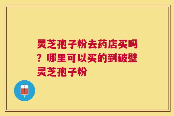 灵芝孢子粉去药店买吗?哪里可以买的到破壁灵芝孢子粉 灵芝孢子粉去药店买吗?哪里可以买的到破壁灵芝孢子粉