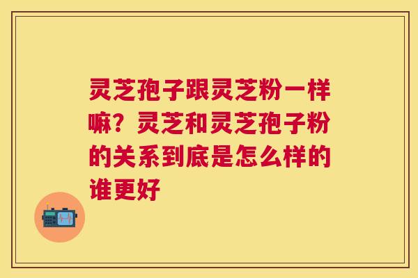 灵芝孢子跟灵芝粉一样嘛?灵芝和灵芝孢子粉的关系到底是怎么样的谁更好 灵芝孢子跟灵芝粉一样嘛?灵芝和灵芝孢子粉的关系到底是怎么样的谁更好