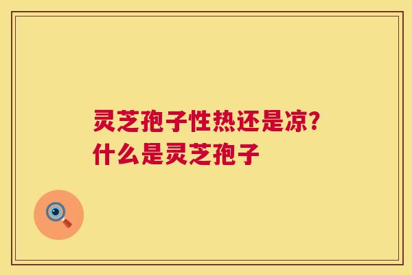 灵芝孢子性热还是凉？什么是灵芝孢子