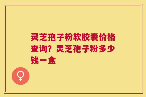 灵芝孢子粉软胶囊价格查询?灵芝孢子粉多少钱一盒 灵芝孢子粉软胶囊价格查询?灵芝孢子粉多少钱一盒