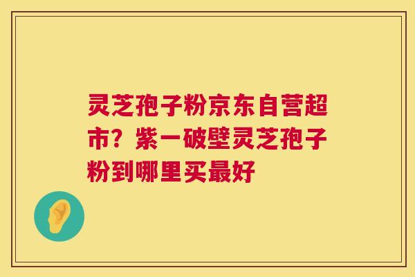 灵芝孢子粉京东自营超市？紫一破壁灵芝孢子粉到哪里买好