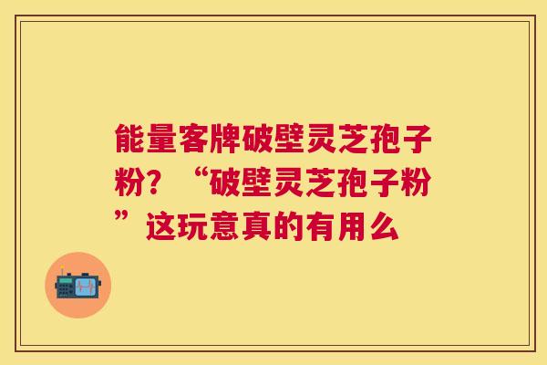 能量客牌破壁灵芝孢子粉？“破壁灵芝孢子粉”这玩意真的有用么