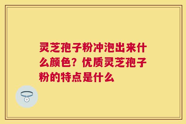 灵芝孢子粉冲泡出来什么颜色?优质灵芝孢子粉的特点是什么 灵芝孢子粉冲泡出来什么颜色?优质灵芝孢子粉的特点是什么