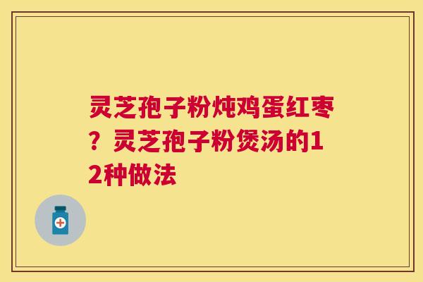 灵芝孢子粉炖鸡蛋红枣？灵芝孢子粉煲汤的12种做法
