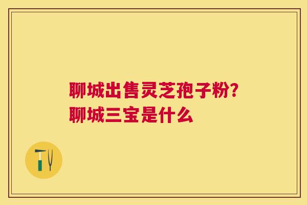聊城出售灵芝孢子粉？聊城三宝是什么