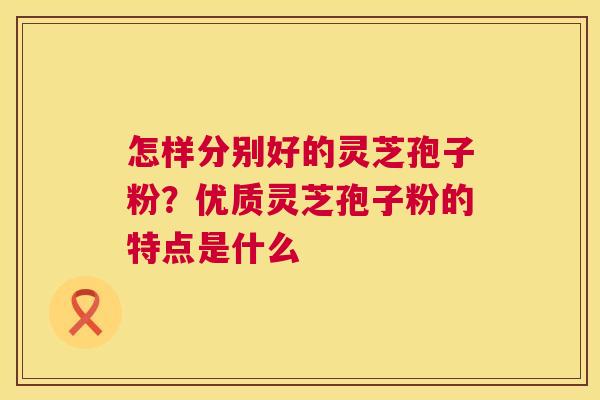 怎样分别好的灵芝孢子粉?优质灵芝孢子粉的特点是什么 怎样分别好的灵芝孢子粉?优质灵芝孢子粉的特点是什么