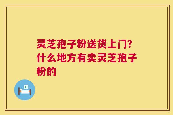 灵芝孢子粉送货上门？什么地方有卖灵芝孢子粉的