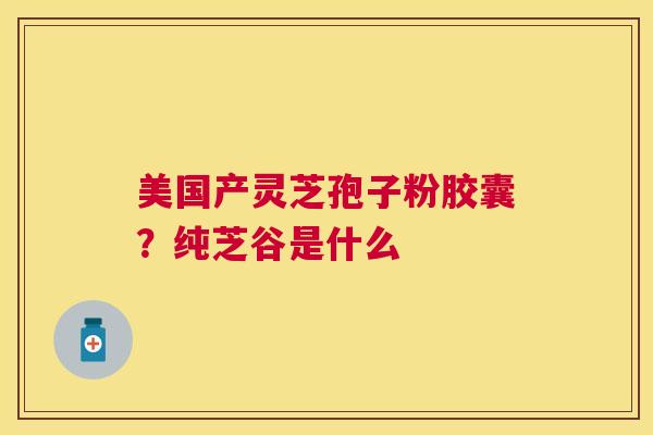美国产灵芝孢子粉胶囊？纯芝谷是什么