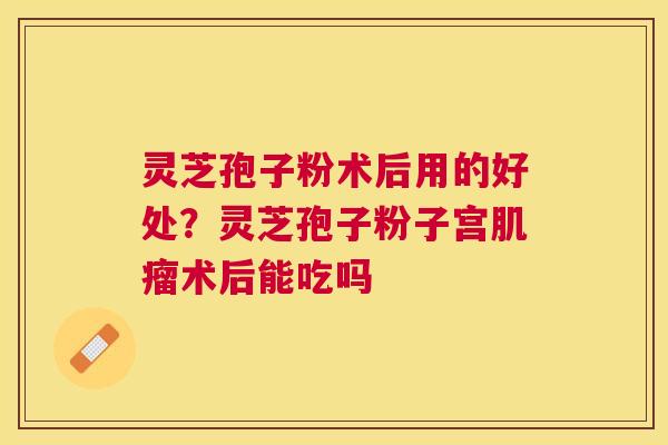 灵芝孢子粉术后用的好处?灵芝孢子粉子宫术后能吃吗 灵芝孢子粉术后用的好处?灵芝孢子粉子宫术后能吃吗