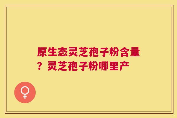 原生态灵芝孢子粉含量？灵芝孢子粉哪里产